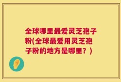 全球哪里最爱灵芝孢子粉(全球最爱用灵芝孢子粉的地方是哪里？)