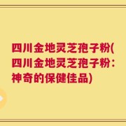 四川金地灵芝孢子粉(四川金地灵芝孢子粉：神奇的保健佳品)