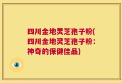 四川金地灵芝孢子粉(四川金地灵芝孢子粉：神奇的保健佳品)