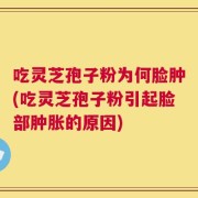 吃灵芝孢子粉为何脸肿(吃灵芝孢子粉引起脸部肿胀的原因)