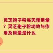 灵芝孢子粉每天使用量？灵芝孢子粉功效与作用及用量是什么