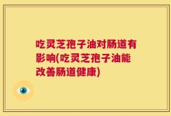 吃灵芝孢子油对肠道有影响(吃灵芝孢子油能改善肠道健康)