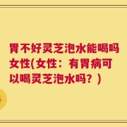 胃不好灵芝泡水能喝吗女性(女性：有胃病可以喝灵芝泡水吗？)