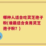 哪种人适合吃灵芝孢子粉(谁最适合食用灵芝孢子粉？)