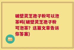 破壁灵芝孢子粉可以泡茶吗(破壁灵芝孢子粉可泡茶？这篇文章告诉你答案)