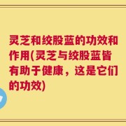 灵芝和绞股蓝的功效和作用(灵芝与绞股蓝皆有助于健康，这是它们的功效)