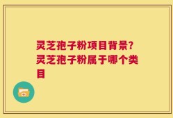 灵芝孢子粉项目背景？灵芝孢子粉属于哪个类目
