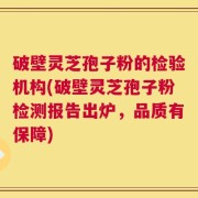 破壁灵芝孢子粉的检验机构(破壁灵芝孢子粉检测报告出炉，品质有保障)