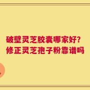 破壁灵芝胶囊哪家好？修正灵芝孢子粉靠谱吗