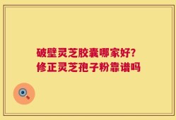 破壁灵芝胶囊哪家好？修正灵芝孢子粉靠谱吗