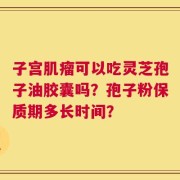 子宫肌瘤可以吃灵芝孢子油胶囊吗？孢子粉保质期多长时间？