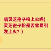 唱灵芝孢子粉上火吗(灵芝孢子粉是否容易引发上火？)