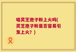 唱灵芝孢子粉上火吗(灵芝孢子粉是否容易引发上火？)