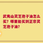 武夷山灵芝孢子油怎么买？哪里能买到正宗灵芝孢子油？