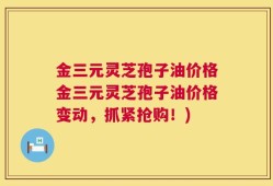 金三元灵芝孢子油价格金三元灵芝孢子油价格变动，抓紧抢购！)