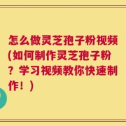 怎么做灵芝孢子粉视频(如何制作灵芝孢子粉？学习视频教你快速制作！)