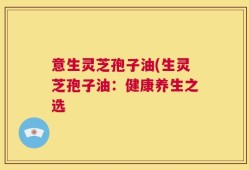 意生灵芝孢子油(生灵芝孢子油：健康养生之选