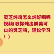 灵芝炖鸡怎么炖好喝呢视频(教你炖出鲜美可口的灵芝鸡，轻松学习！)