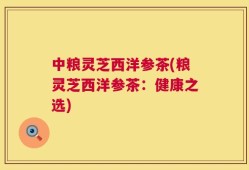 中粮灵芝西洋参茶(粮灵芝西洋参茶：健康之选)