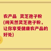 农产品  灵芝孢子粉(纯天然灵芝孢子粉，让你享受健康农产品的好处)
