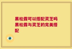 黑松露可以搭配灵芝吗黑松露与灵芝的完美搭配