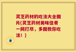 灵芝药材的吃法大全图片(灵芝药材美味佳肴一网打尽，多图教你吃法！)