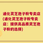 通化灵芝孢子粉专卖店(通化灵芝孢子粉专卖店：提供高品质灵芝孢子粉的选择)