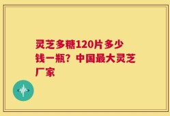 灵芝多糖120片多少钱一瓶？中国最大灵芝厂家