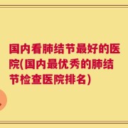国内看肺结节最好的医院(国内最优秀的肺结节检查医院排名)