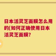 日本活灵芝面膜怎么用的(如何正确使用日本活灵芝面膜？