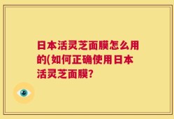 日本活灵芝面膜怎么用的(如何正确使用日本活灵芝面膜？