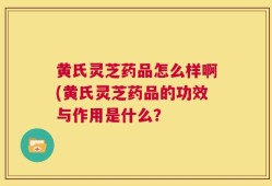 黄氏灵芝药品怎么样啊(黄氏灵芝药品的功效与作用是什么？