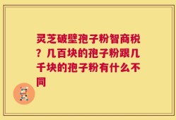 灵芝破壁孢子粉智商税？几百块的孢子粉跟几千块的孢子粉有什么不同