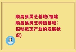 顺昌县灵芝基地(福建顺昌县灵芝种植基地：探秘灵芝产业的发展状况)