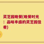 灵芝园晚餐(晚餐时光：品味丰盛的灵芝园佳肴)