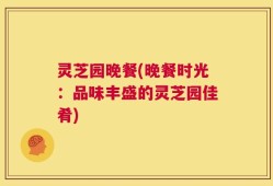 灵芝园晚餐(晚餐时光：品味丰盛的灵芝园佳肴)