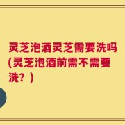 灵芝泡酒灵芝需要洗吗(灵芝泡酒前需不需要洗？)