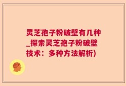 灵芝孢子粉破壁有几种_探索灵芝孢子粉破壁技术：多种方法解析)