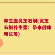 养生壶灵芝石斛(灵芝石斛养生壶：带来健康和长寿)