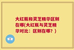大红瓶和灵芝精华区别在哪(大红瓶与灵芝精华对比：区别在哪？)