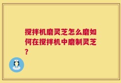 搅拌机磨灵芝怎么磨如何在搅拌机中磨制灵芝？