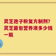 灵芝孢子粉复方制剂？灵芝菌包营养液多少钱一瓶