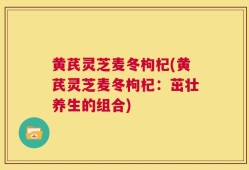 黄芪灵芝麦冬枸杞(黄芪灵芝麦冬枸杞：茁壮养生的组合)