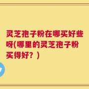 灵芝孢子粉在哪买好些呀(哪里的灵芝孢子粉买得好？)