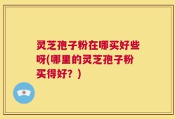 灵芝孢子粉在哪买好些呀(哪里的灵芝孢子粉买得好？)