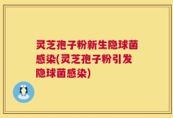 灵芝孢子粉新生隐球菌感染(灵芝孢子粉引发隐球菌感染)