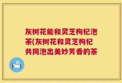 灰树花能和灵芝枸杞泡茶(灰树花和灵芝枸杞共同泡出美妙芳香的茶