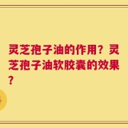 灵芝孢子油的作用？灵芝孢子油软胶囊的效果？