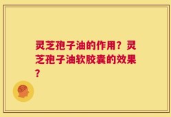灵芝孢子油的作用？灵芝孢子油软胶囊的效果？