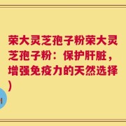 荣大灵芝孢子粉荣大灵芝孢子粉：保护肝脏，增强免疫力的天然选择)